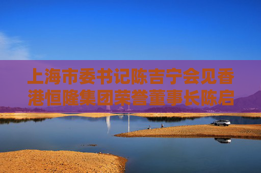 上海市委书记陈吉宁会见香港恒隆集团荣誉董事长陈启宗、董事长陈文博