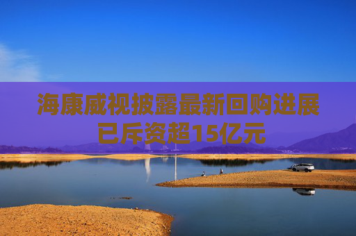 海康威视披露最新回购进展 已斥资超15亿元