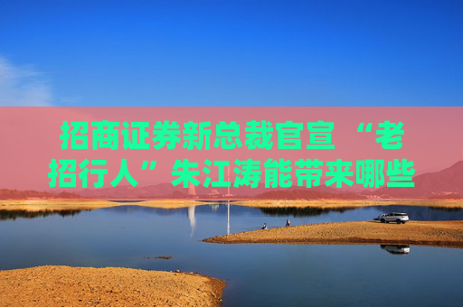 招商证券新总裁官宣 “老招行人”朱江涛能带来哪些期许？