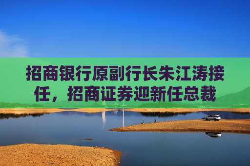 招商银行原副行长朱江涛接任，招商证券迎新任总裁