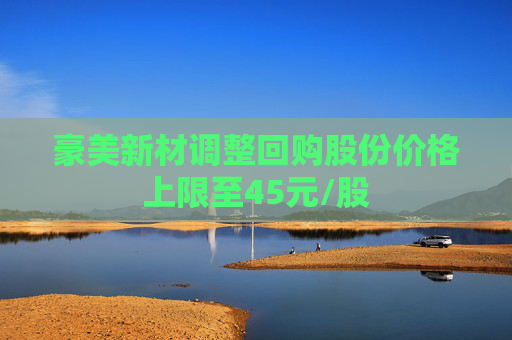 豪美新材调整回购股份价格上限至45元/股