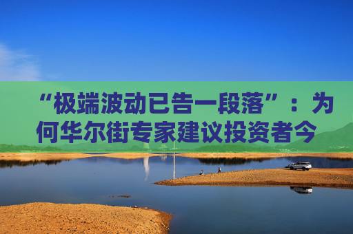 “极端波动已告一段落”：为何华尔街专家建议投资者今夏稍作休整