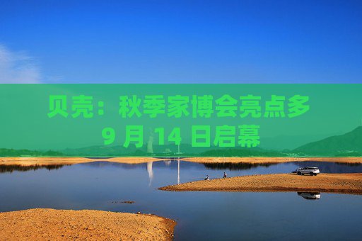 贝壳：秋季家博会亮点多 9 月 14 日启幕