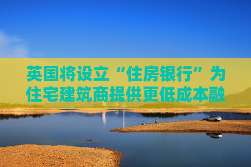 英国将设立“住房银行”为住宅建筑商提供更低成本融资