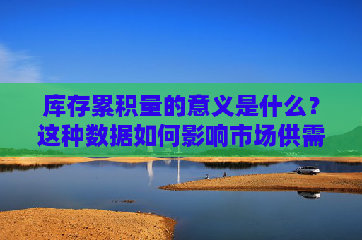 库存累积量的意义是什么？这种数据如何影响市场供需？