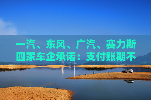 一汽、东风、广汽、赛力斯四家车企承诺：支付账期不超过60天！