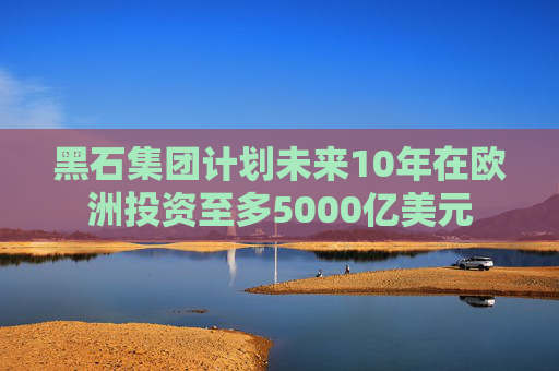黑石集团计划未来10年在欧洲投资至多5000亿美元