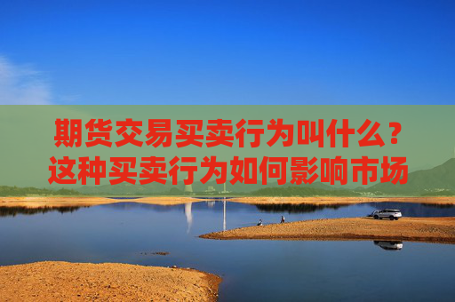 期货交易买卖行为叫什么？这种买卖行为如何影响市场价值？