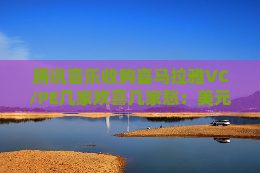腾讯音乐收购喜马拉雅VC/PE几家欢喜几家愁：美元基金和国资平台早已退出 小米集团原价减资解套