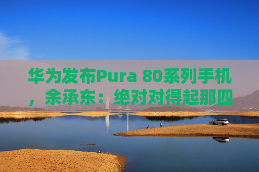 华为发布Pura 80系列手机，余承东：绝对对得起那四个字