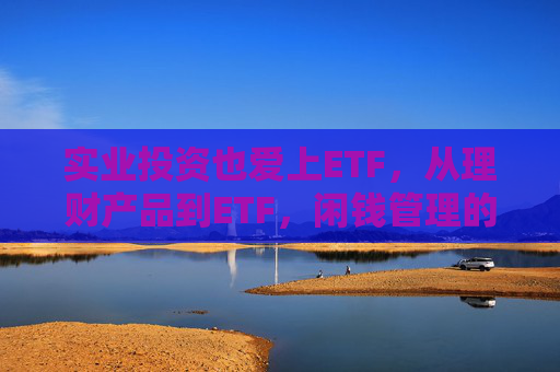 实业投资也爱上ETF，从理财产品到ETF，闲钱管理的口味变了