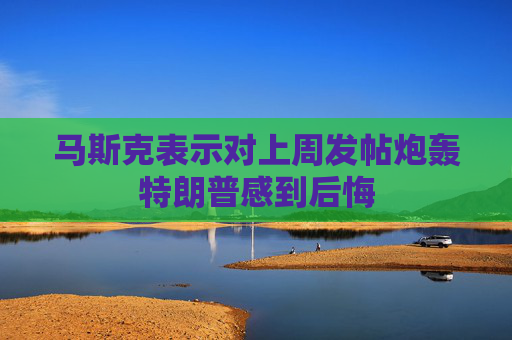 马斯克表示对上周发帖炮轰特朗普感到后悔