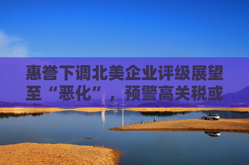 惠誉下调北美企业评级展望至“恶化”，预警高关税或引发通胀与消费萎缩双压
