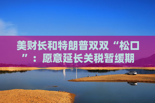 美财长和特朗普双双“松口”：愿意延长关税暂缓期