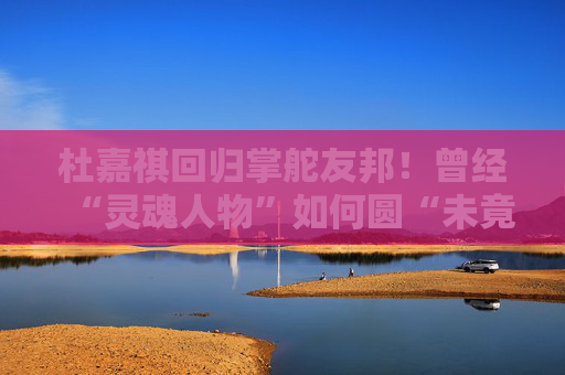 杜嘉祺回归掌舵友邦！曾经“灵魂人物”如何圆“未竟之梦”？