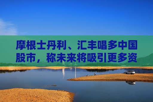 摩根士丹利、汇丰唱多中国股市，称未来将吸引更多资金流入