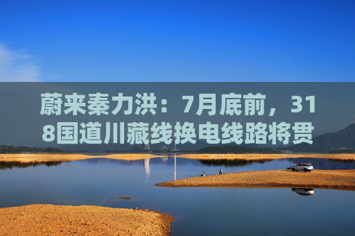 蔚来秦力洪：7月底前，318国道川藏线换电线路将贯通
