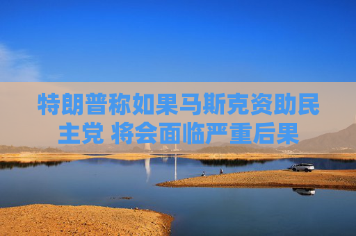 特朗普称如果马斯克资助民主党 将会面临严重后果