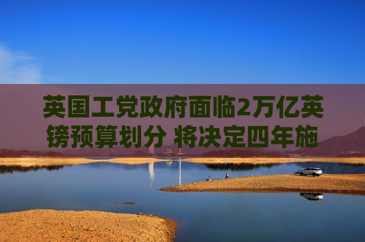 英国工党政府面临2万亿英镑预算划分 将决定四年施政方向