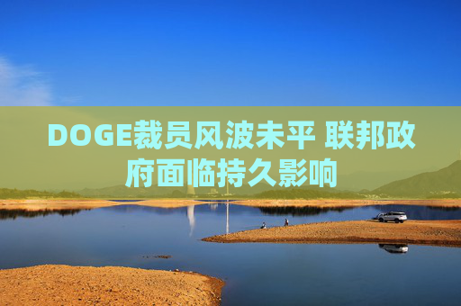 DOGE裁员风波未平 联邦政府面临持久影响