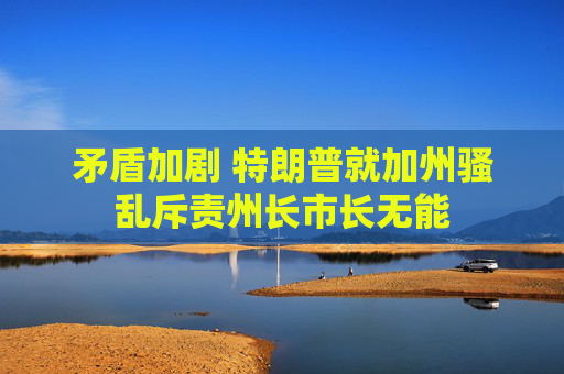 矛盾加剧 特朗普就加州骚乱斥责州长市长无能