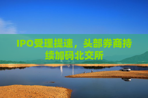 IPO受理提速，头部券商持续加码北交所