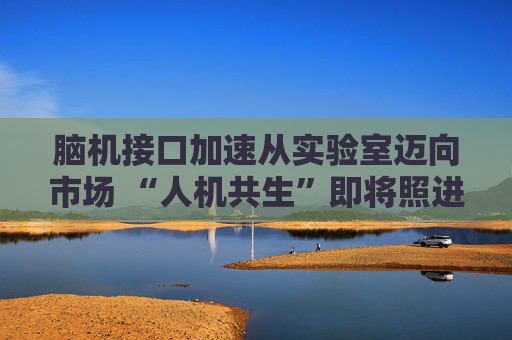 脑机接口加速从实验室迈向市场 “人机共生”即将照进现实