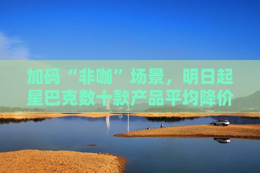 加码“非咖”场景，明日起星巴克数十款产品平均降价5元