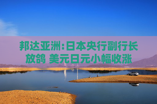 邦达亚洲:日本央行副行长放鸽 美元日元小幅收涨