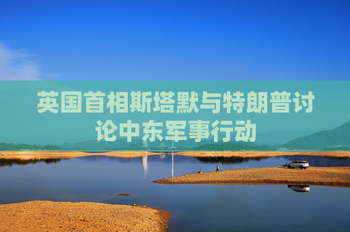 英国首相斯塔默与特朗普讨论中东军事行动