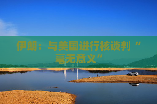 伊朗：与美国进行核谈判“毫无意义”