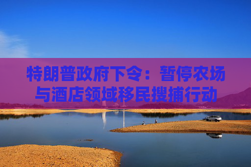 特朗普政府下令：暂停农场与酒店领域移民搜捕行动