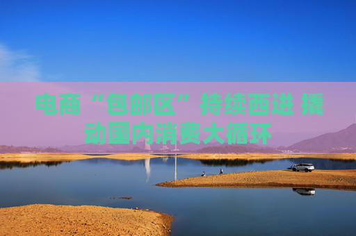 电商“包邮区”持续西进 撬动国内消费大循环