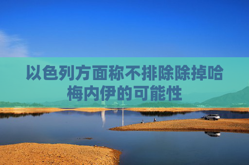 以色列方面称不排除除掉哈梅内伊的可能性