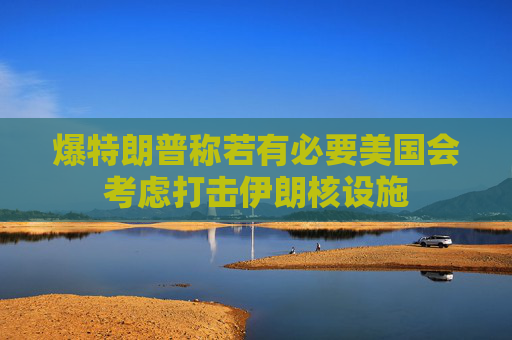 爆特朗普称若有必要美国会考虑打击伊朗核设施
