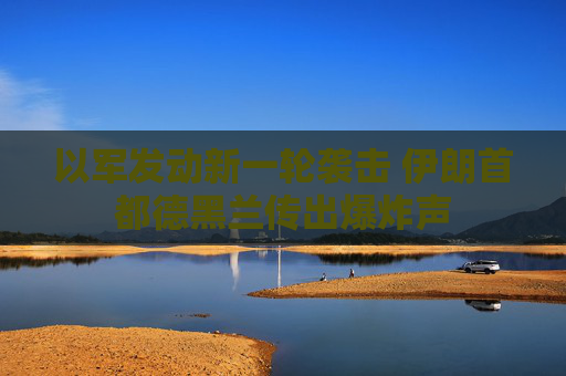 以军发动新一轮袭击 伊朗首都德黑兰传出爆炸声