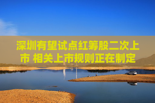 深圳有望试点红筹股二次上市 相关上市规则正在制定