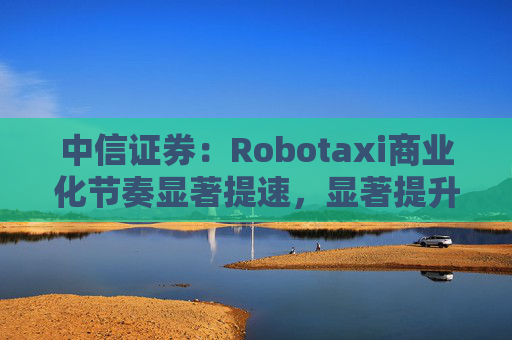 中信证券：Robotaxi商业化节奏显著提速，显著提升网约车利用率并降低成本，平台+技术厂商的合作模式更普遍