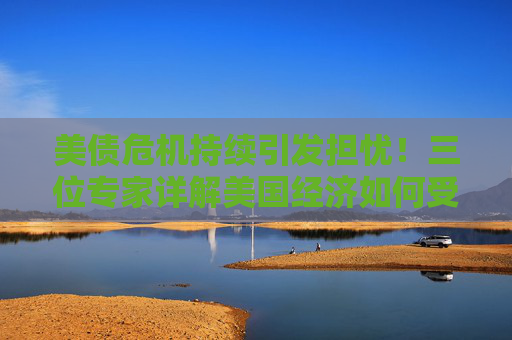 美债危机持续引发担忧！三位专家详解美国经济如何受到影响