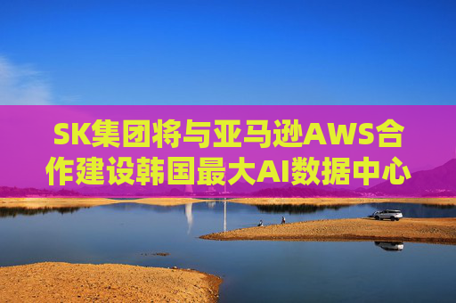 SK集团将与亚马逊AWS合作建设韩国最大AI数据中心