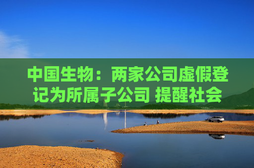 中国生物：两家公司虚假登记为所属子公司 提醒社会公众提高警惕