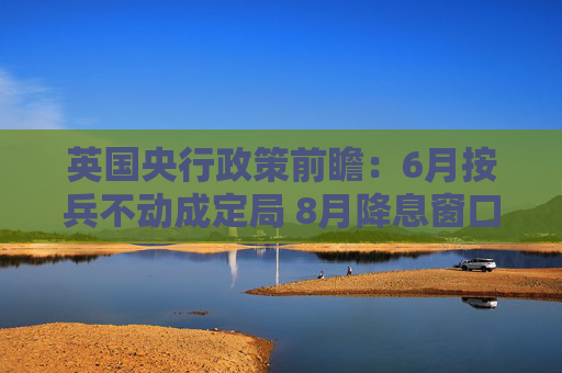英国央行政策前瞻：6月按兵不动成定局 8月降息窗口悄然开启