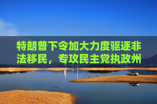 特朗普下令加大力度驱逐非法移民，专攻民主党执政州