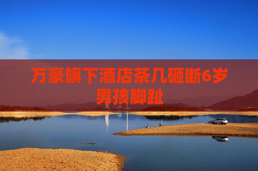 万豪旗下酒店茶几砸断6岁男孩脚趾