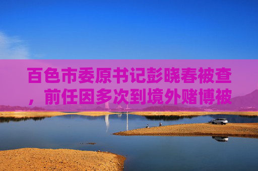 百色市委原书记彭晓春被查，前任因多次到境外赌博被降为科员