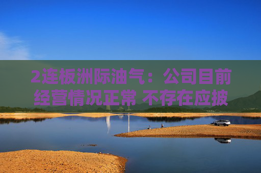 2连板洲际油气：公司目前经营情况正常 不存在应披露而未披露的重大事项
