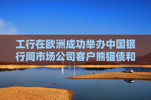 工行在欧洲成功举办中国银行间市场公司客户熊猫债和绿色债券论坛
