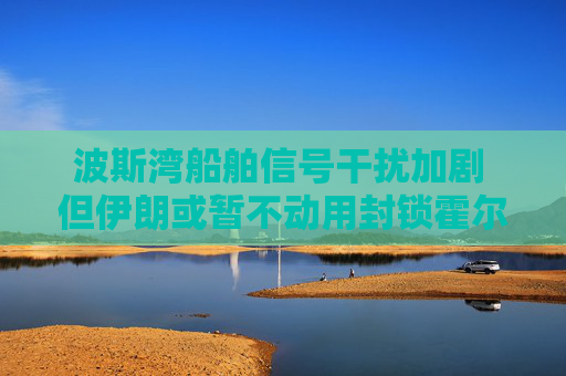 波斯湾船舶信号干扰加剧 但伊朗或暂不动用封锁霍尔木兹海峡终极筹码