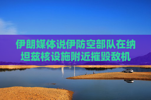 伊朗媒体说伊防空部队在纳坦兹核设施附近摧毁敌机