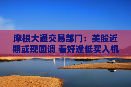 摩根大通交易部门：美股近期或现回调 看好逢低买入机会